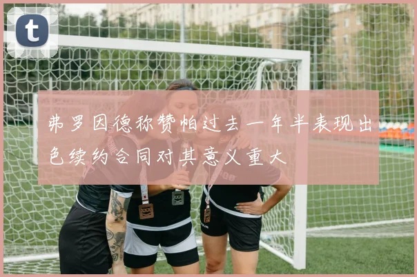 弗罗因德称赞帕过去一年半表现出色续约合同对其意义重大