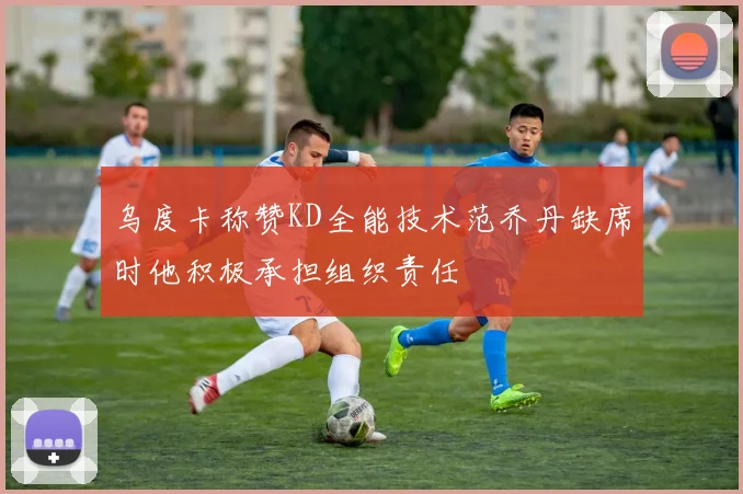 乌度卡称赞KD全能技术范乔丹缺席时他积极承担组织责任