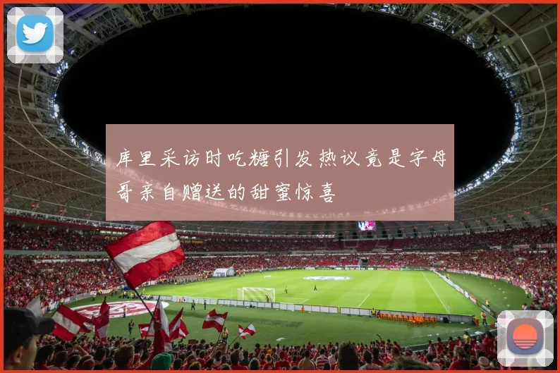 库里采访时吃糖引发热议竟是字母哥亲自赠送的甜蜜惊喜