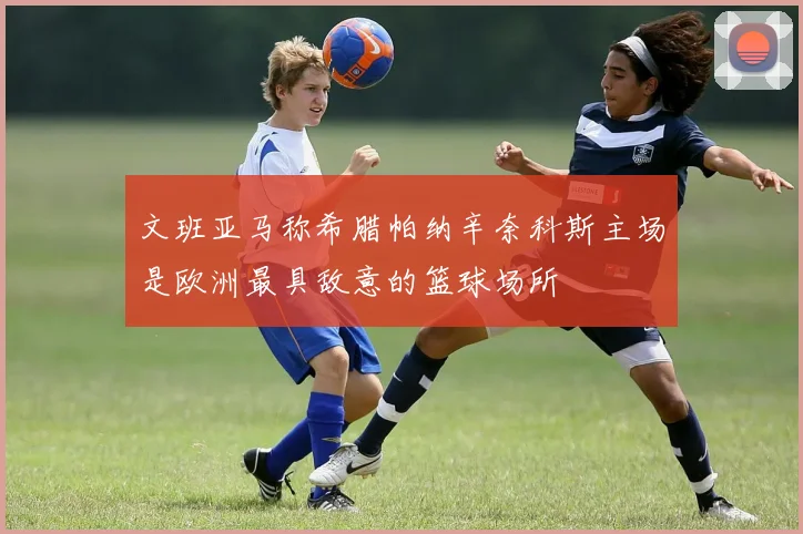 文班亚马称希腊帕纳辛奈科斯主场是欧洲最具敌意的篮球场所