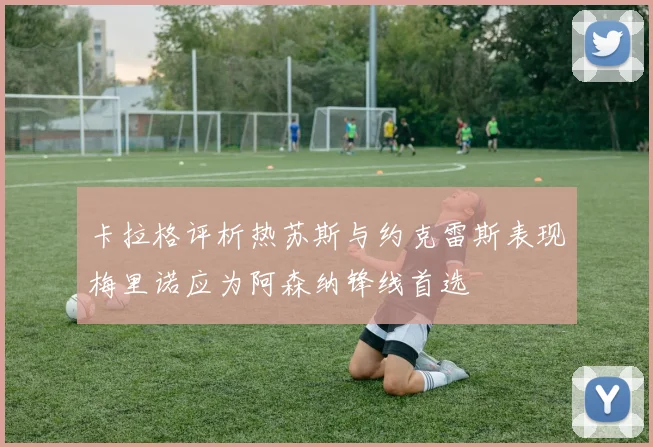卡拉格评析热苏斯与约克雷斯表现梅里诺应为阿森纳锋线首选