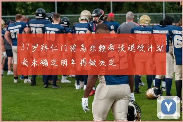 37岁拜仁门将乌尔赖希谈退役计划尚未确定明年再做决定