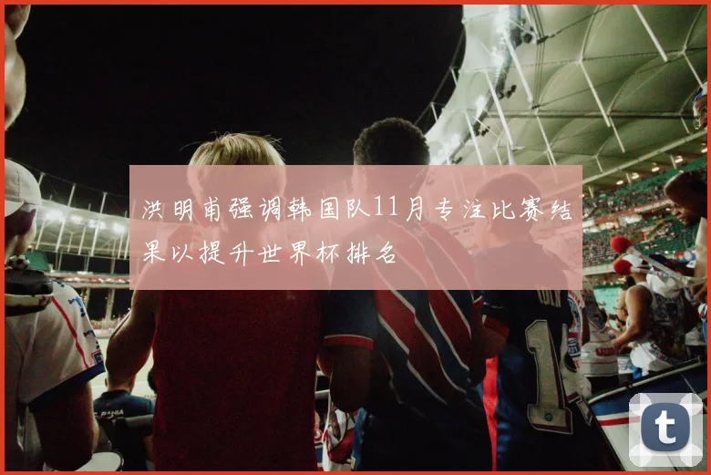 洪明甫强调韩国队11月专注比赛结果以提升世界杯排名