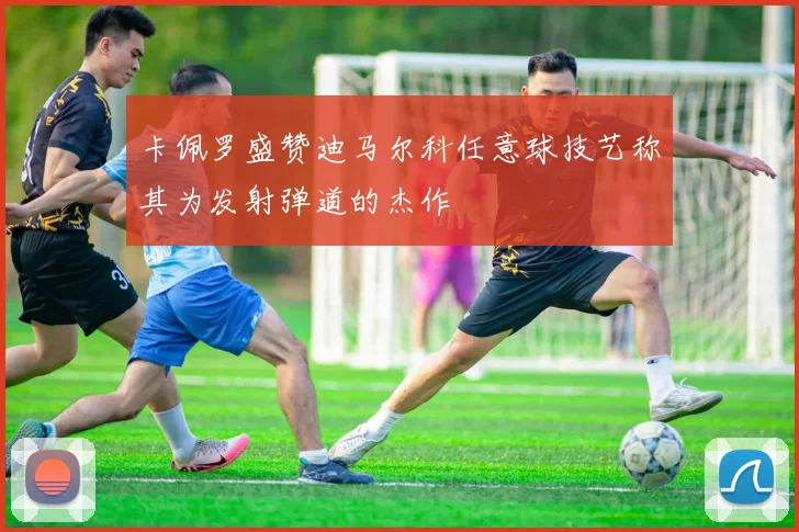 卡佩罗盛赞迪马尔科任意球技艺称其为发射弹道的杰作