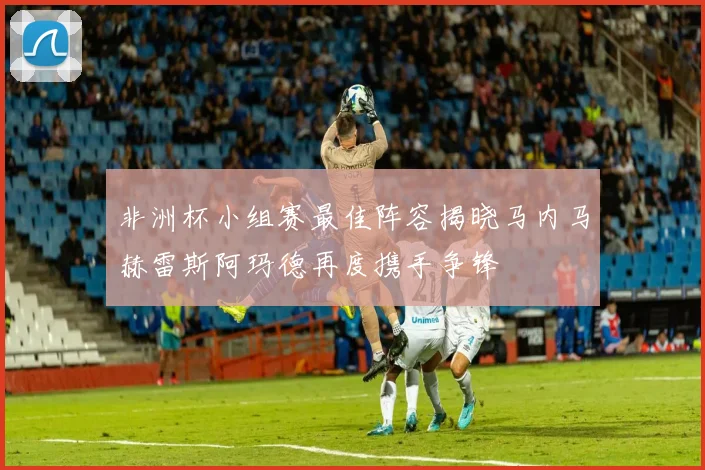 非洲杯小组赛最佳阵容揭晓马内马赫雷斯阿玛德再度携手争锋