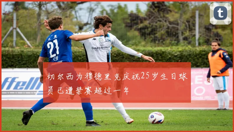 切尔西为穆德里克庆祝25岁生日球员已遭禁赛超过一年