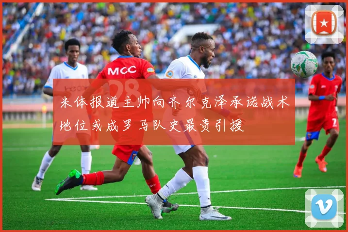 米体报道主帅向齐尔克泽承诺战术地位或成罗马队史最贵引援