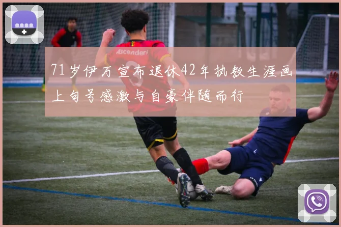 71岁伊万宣布退休42年执教生涯画上句号感激与自豪伴随而行