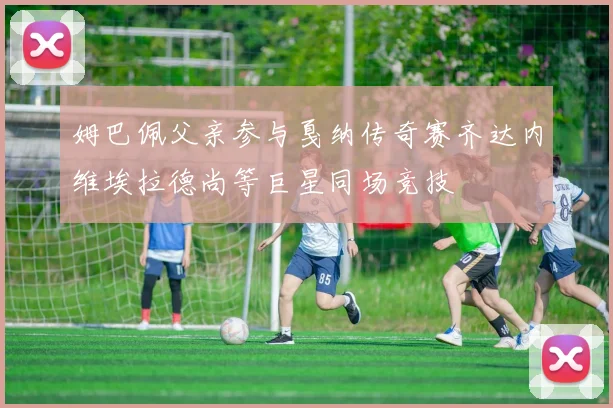 姆巴佩父亲参与戛纳传奇赛齐达内维埃拉德尚等巨星同场竞技