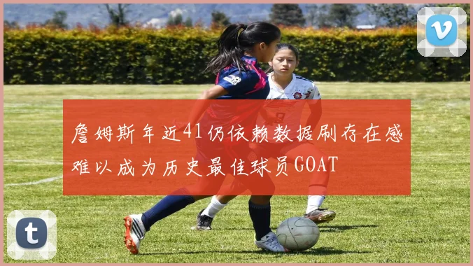 詹姆斯年近41仍依赖数据刷存在感难以成为历史最佳球员GOAT