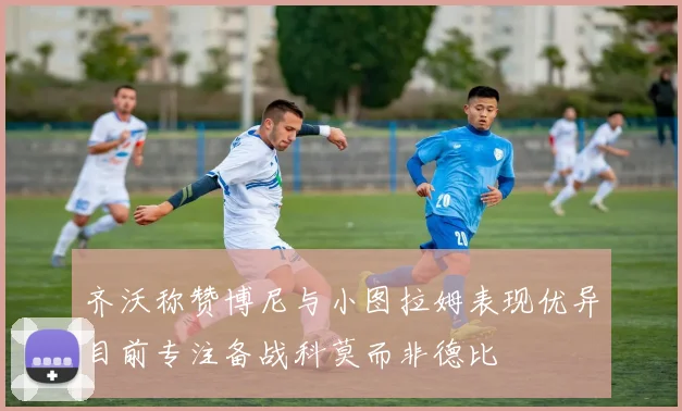 齐沃称赞博尼与小图拉姆表现优异目前专注备战科莫而非德比