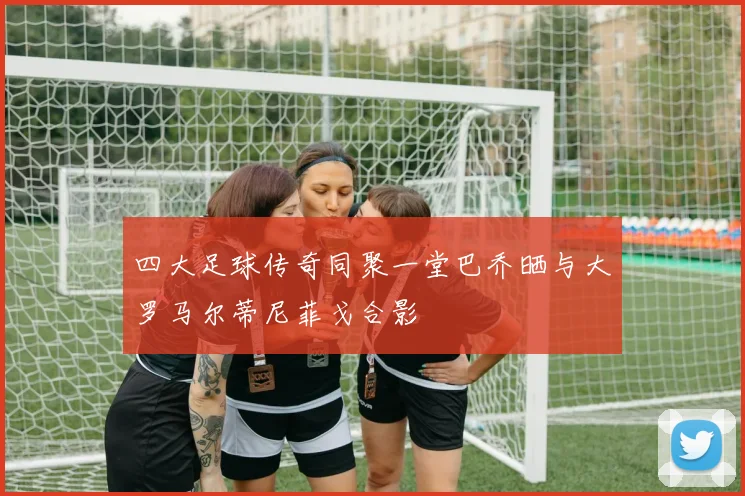 四大足球传奇同聚一堂巴乔晒与大罗马尔蒂尼菲戈合影