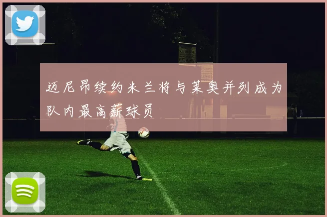 迈尼昂续约米兰将与莱奥并列成为队内最高薪球员
