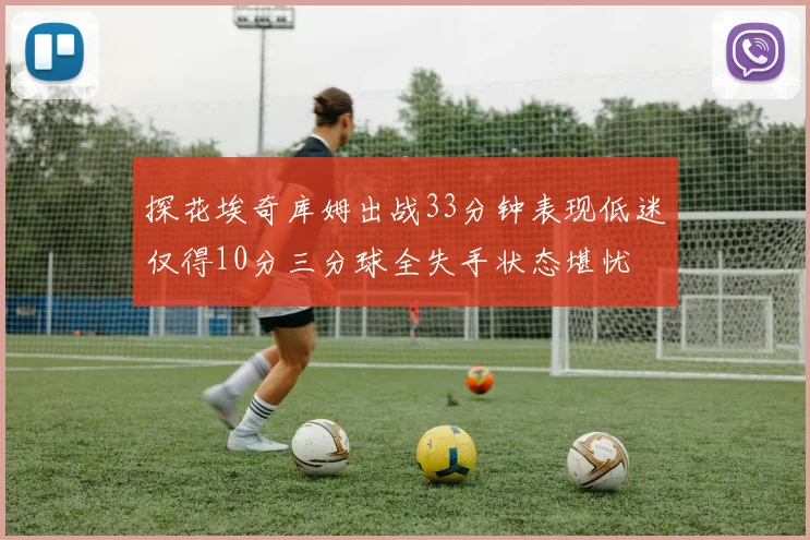 探花埃奇库姆出战33分钟表现低迷仅得10分三分球全失手状态堪忧