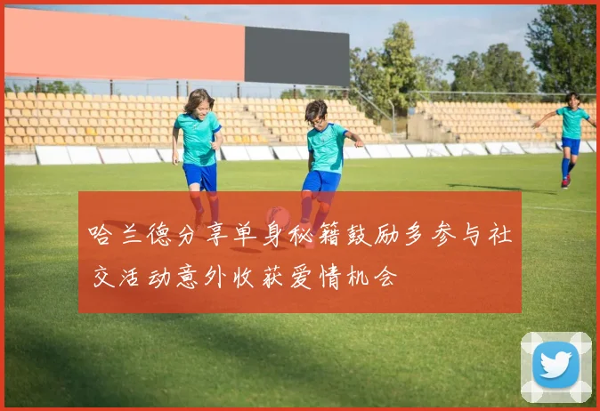哈兰德分享单身秘籍鼓励多参与社交活动意外收获爱情机会