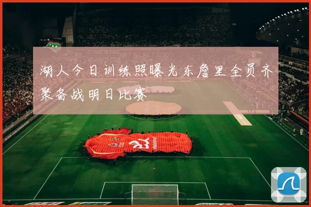湖人今日训练照曝光东詹里全员齐聚备战明日比赛