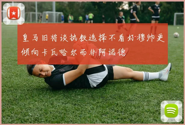 皇马旧将谈执教选择不看好穆帅更倾向卡瓦哈尔而非阿诺德