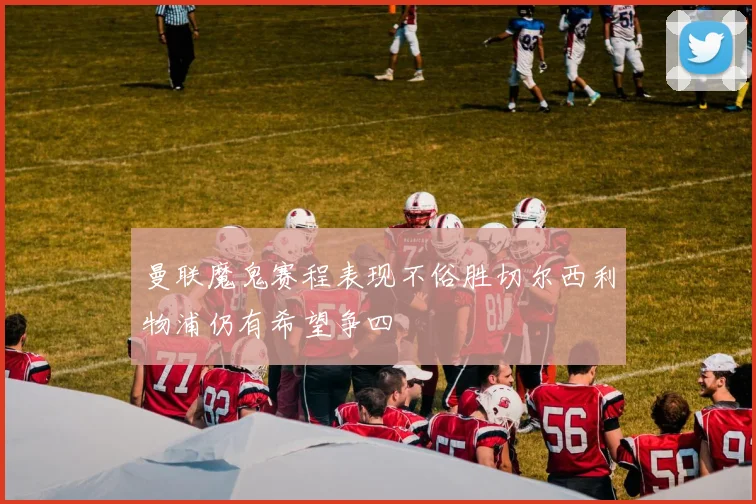 曼联魔鬼赛程表现不俗胜切尔西利物浦仍有希望争四