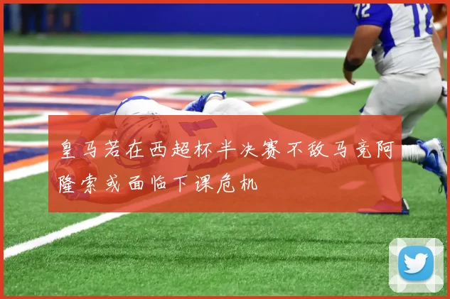 皇马若在西超杯半决赛不敌马竞阿隆索或面临下课危机