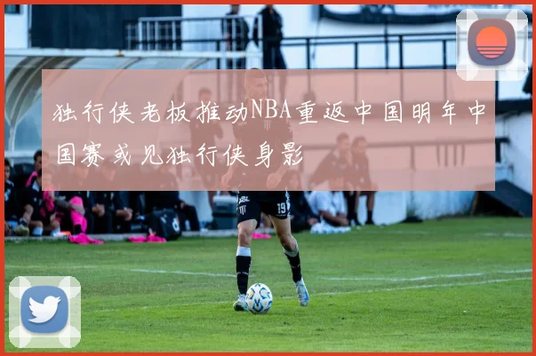 独行侠老板推动NBA重返中国明年中国赛或见独行侠身影