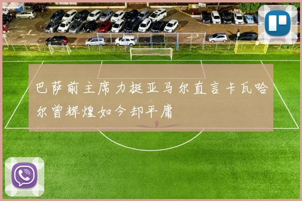 巴萨前主席力挺亚马尔直言卡瓦哈尔曾辉煌如今却平庸