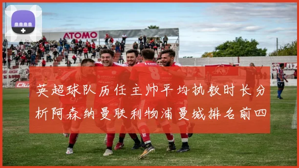 英超球队历任主帅平均执教时长分析阿森纳曼联利物浦曼城排名前四