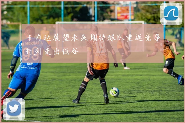 卡内达展望未来期待球队重返竞争行列走出低谷