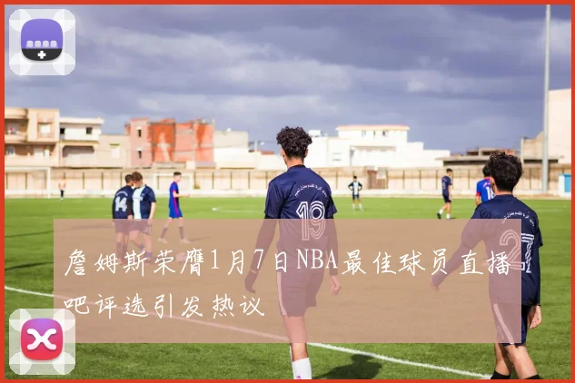 詹姆斯荣膺1月7日NBA最佳球员直播吧评选引发热议