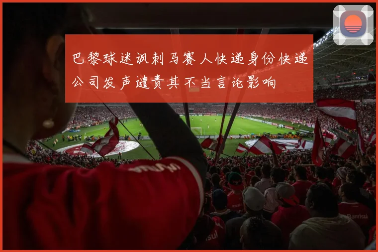 巴黎球迷讽刺马赛人快递身份快递公司发声谴责其不当言论影响