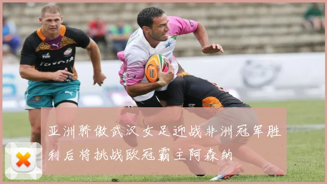 亚洲骄傲武汉女足迎战非洲冠军胜利后将挑战欧冠霸主阿森纳
