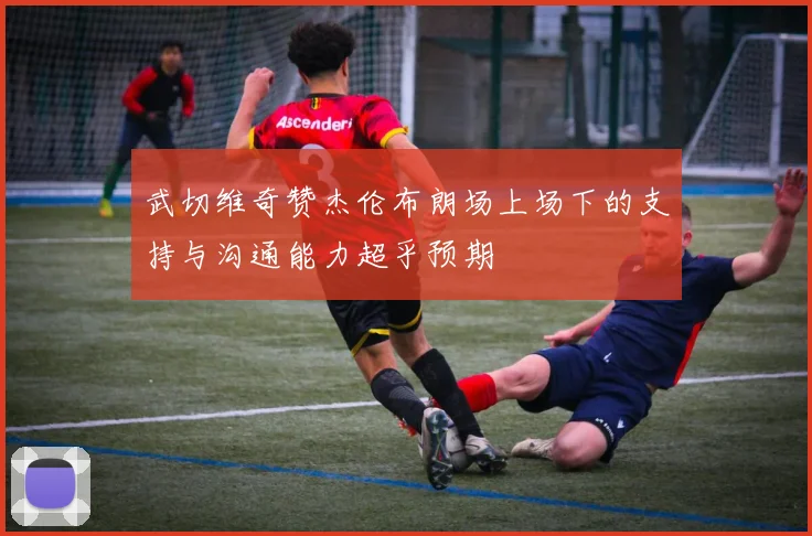 武切维奇赞杰伦布朗场上场下的支持与沟通能力超乎预期