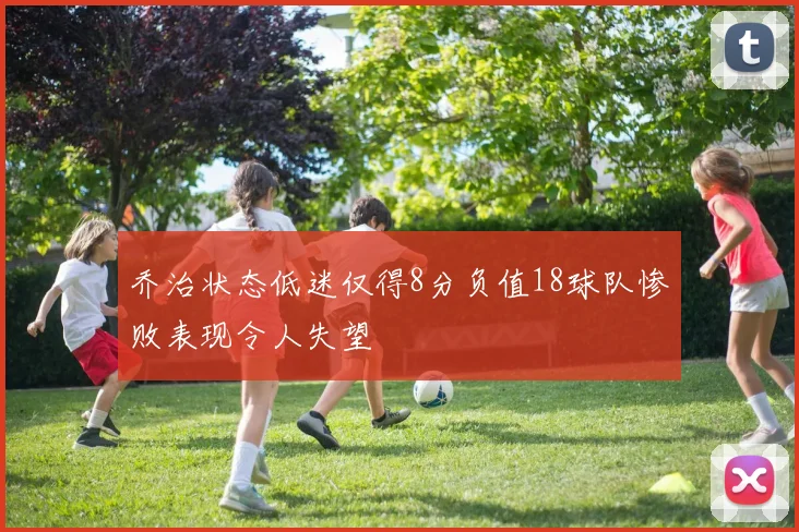 乔治状态低迷仅得8分负值18球队惨败表现令人失望
