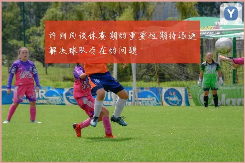许利民谈休赛期的重要性期待迅速解决球队存在的问题