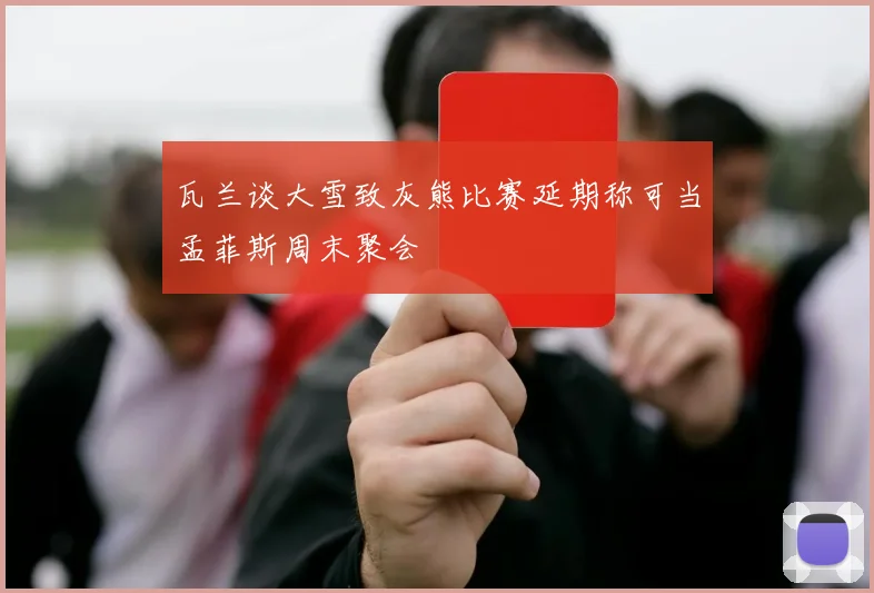 瓦兰谈大雪致灰熊比赛延期称可当孟菲斯周末聚会