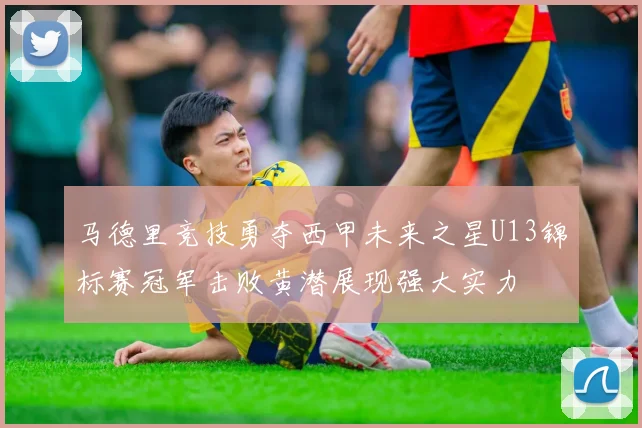 马德里竞技勇夺西甲未来之星U13锦标赛冠军击败黄潜展现强大实力