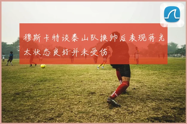 穆斯卡特谈泰山队换帅后表现蒋光太状态良好并未受伤