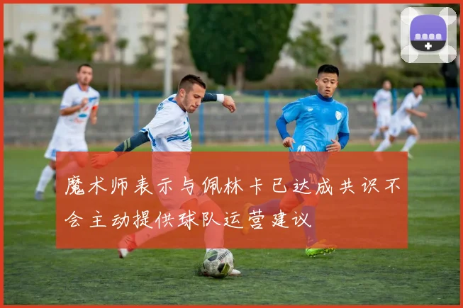魔术师表示与佩林卡已达成共识不会主动提供球队运营建议