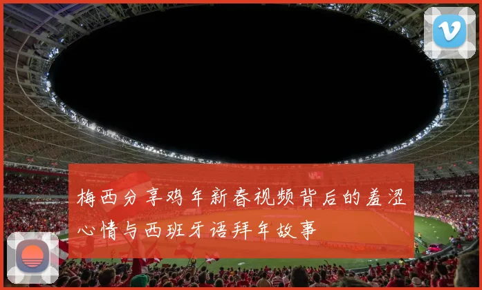 梅西分享鸡年新春视频背后的羞涩心情与西班牙语拜年故事