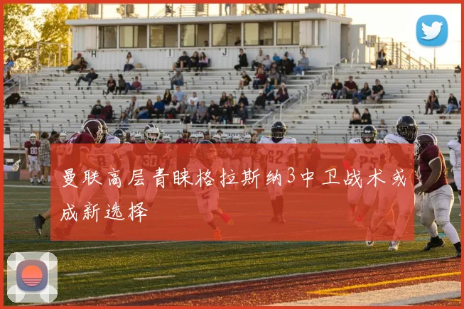 曼联高层青睐格拉斯纳3中卫战术或成新选择