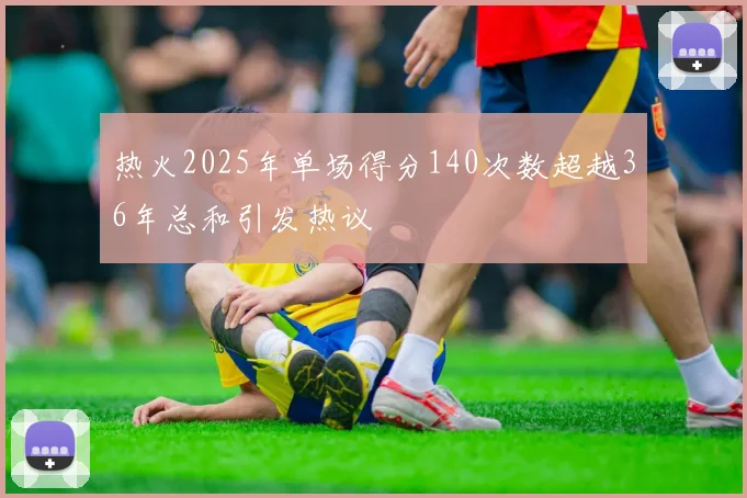 热火2025年单场得分140次数超越36年总和引发热议