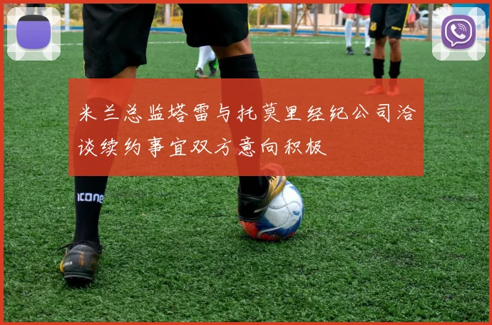 米兰总监塔雷与托莫里经纪公司洽谈续约事宜双方意向积极